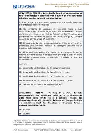 Direito Administrativo para TRT-RJ – Técnico Judiciário
Profº Cyonil Borges – Aula 01
(FGV/2009 - SAD-PE – Anal. Gestão Adm.) No que se refere ao
teto remuneratório constitucional e subsídios dos servidores
públicos, analise as seguintes afirmativas:
I. O teto atinge os proventos dos aposentados e a pensão devida aos
dependentes do servidor falecido.
II. Os servidores de sociedade de economia mista, e suas
subsidiárias, somente são alcançados pelo teto se receberem recursos
da União, dos Estados, do Distrito Federal ou dos Municípios para
pagamento de despesas de pessoal ou custeio em geral, conforme
decorre do § 9º do artigo 37 da CF/88.
III. Na aplicação do teto, serão consideradas todas as importâncias
percebidas pelo servidor, incluídas as vantagens pessoais ou de
qualquer outra natureza.
IV. O servidor que esteja em regime de acumulação de cargos
efetivos não está sujeito a um teto único que seja a soma da dupla
retribuição, estando cada remuneração vinculada a um teto
correspondente.
Assinale:
(A) se somente as afirmativas I e III estiverem corretas.
(B) se somente as afirmativas I e IV estiverem corretas.
(C) se somente as afirmativas I, II e III estiverem corretas.
(D) se somente as afirmativas I, II e IV estiverem corretas.
(E) se todas as afirmativas estiverem corretas.14

(FGV/2008 - TCM-PA – Auditor) Para efeito de teto
remuneratório dos servidores públicos, o Estado-membro
pode fixar como limite único o subsídio mensal dos
desembargadores do respectivo Tribunal de Justiça, limitado
ao subsídio mensal dos Ministros do Supremo Tribunal
Federal, no percentual de:
(A) 90,25%.
(B) 91,25%.

14

Gabarito: alternativa C. O único item incorreto é o IV. Inclusive, nos termos do inc. XVI do art. 37, da
CF, de 1988, é registrado, expressamente, que as eventuais acumulações devem observar, além da
compatibilidade de horário, o teto remuneratório.

Prof. Cyonil Borges

www.estrategiaconcursos.com.br

Página 54 de 77

 