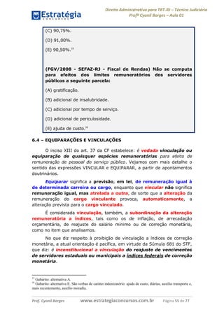 Direito Administrativo para TRT-RJ – Técnico Judiciário
Profº Cyonil Borges – Aula 01
(C) 90,75%.
(D) 91,00%.
(E) 90,50%.15

(FGV/2008 - SEFAZ-RJ - Fiscal de Rendas) Não se computa
para efeitos dos limites remuneratórios dos servidores
públicos a seguinte parcela:
(A) gratificação.
(B) adicional de insalubridade.
(C) adicional por tempo de serviço.
(D) adicional de periculosidade.
(E) ajuda de custo.16
6.4 – EQUIPARAÇÕES E VINCULAÇÕES
O inciso XIII do art. 37 da CF estabelece: é vedada vinculação ou
equiparação de quaisquer espécies remuneratórias para efeito de
remuneração de pessoal do serviço público. Vejamos com mais detalhe o
sentido das expressões VINCULAR e EQUIPARAR, a partir de apontamentos
doutrinários.
Equiparar significa a previsão, em lei, de remuneração igual à
de determinada carreira ou cargo, enquanto que vincular não significa
remuneração igual, mas atrelada a outra, de sorte que a alteração da
remuneração do cargo vinculante provoca, automaticamente, a
alteração prevista para o cargo vinculado.
É considerada vinculação, também, a subordinação da alteração
remuneratória a índices, tais como os de inflação, de arrecadação
orçamentária, de reajuste do salário mínimo ou de correção monetária,
como no item que analisamos.
No que diz respeito à proibição de vinculação a índices de correção
monetária, a atual orientação é pacífica, em virtude da Súmula 681 do STF,
que diz: é inconstitucional a vinculação do reajuste de vencimentos
de servidores estaduais ou municipais a índices federais de correção
monetária.

15

Gabarito: alternativa A.
Gabarito: alternativa E. São verbas de caráter indenizatório: ajuda de custo, diárias, auxílio transporte e,
mais recentemente, auxílio moradia.
16

Prof. Cyonil Borges

www.estrategiaconcursos.com.br

Página 55 de 77

 