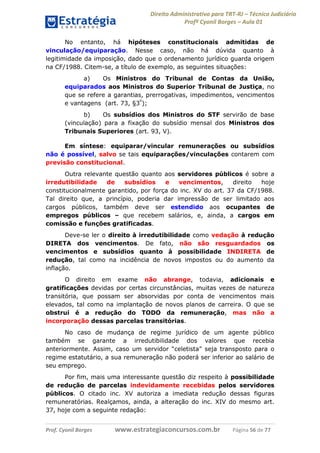 Direito Administrativo para TRT-RJ – Técnico Judiciário
Profº Cyonil Borges – Aula 01
No entanto, há hipóteses constitucionais admitidas de
vinculação/equiparação. Nesse caso, não há dúvida quanto à
legitimidade da imposição, dado que o ordenamento jurídico guarda origem
na CF/1988. Citem-se, a título de exemplo, as seguintes situações:
a)
Os Ministros do Tribunal de Contas da União,
equiparados aos Ministros do Superior Tribunal de Justiça, no
que se refere a garantias, prerrogativas, impedimentos, vencimentos
e vantagens (art. 73, §3º);
b)
Os subsídios dos Ministros do STF servirão de base
(vinculação) para a fixação do subsídio mensal dos Ministros dos
Tribunais Superiores (art. 93, V).
Em síntese: equiparar/vincular remunerações ou subsídios
não é possível, salvo se tais equiparações/vinculações contarem com
previsão constitucional.
Outra relevante questão quanto aos servidores públicos é sobre a
irredutibilidade
de
subsídios
e
vencimentos,
direito
hoje
constitucionalmente garantido, por força do inc. XV do art. 37 da CF/1988.
Tal direito que, a princípio, poderia dar impressão de ser limitado aos
cargos públicos, também deve ser estendido aos ocupantes de
empregos públicos – que recebem salários, e, ainda, a cargos em
comissão e funções gratificadas.
Deve-se ler o direito à irredutibilidade como vedação à redução
DIRETA dos vencimentos. De fato, não são resguardados os
vencimentos e subsídios quanto à possibilidade INDIRETA de
redução, tal como na incidência de novos impostos ou do aumento da
inflação.
O direito em exame não abrange, todavia, adicionais e
gratificações devidas por certas circunstâncias, muitas vezes de natureza
transitória, que possam ser absorvidas por conta de vencimentos mais
elevados, tal como na implantação de novos planos de carreira. O que se
obstrui é a redução do TODO da remuneração, mas não a
incorporação dessas parcelas transitórias.
No caso de mudança de regime jurídico de um agente público
também se garante a irredutibilidade dos valores que recebia
anteriormente. Assim, caso um servidor “celetista” seja transposto para o
regime estatutário, a sua remuneração não poderá ser inferior ao salário de
seu emprego.
Por fim, mais uma interessante questão diz respeito à possibilidade
de redução de parcelas indevidamente recebidas pelos servidores
públicos. O citado inc. XV autoriza a imediata redução dessas figuras
remuneratórias. Realçamos, ainda, a alteração do inc. XIV do mesmo art.
37, hoje com a seguinte redação:
Prof. Cyonil Borges

www.estrategiaconcursos.com.br

Página 56 de 77

 
