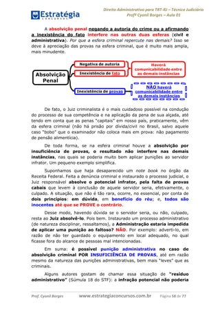 Direito Administrativo para TRT-RJ – Técnico Judiciário
Profº Cyonil Borges – Aula 01
A absolvição penal negando a autoria do crime ou a afirmando
a inexistência do fato interfere nas outras duas esferas (civil e
administrativa). Por que a esfera criminal repercute nas demais? Isso se
deve à apreciação das provas na esfera criminal, que é muito mais ampla,
mais minudente.

De fato, o Juiz criminalista é o mais cuidadoso possível na condução
do processo de sua competência e na aplicação da pena de sua alçada, até
tendo em conta que as penas “capitais” em nosso país, praticamente, vêm
da esfera criminal (não há prisão por dívida/civil no Brasil, salvo aquele
caso “bobo” que o examinador não coloca mais em prova: não pagamento
de pensão alimentícia).
De toda forma, se na esfera criminal houve a absolvição por
insuficiência de provas, o resultado não interfere nas demais
instâncias, nas quais se poderia muito bem aplicar punições ao servidor
infrator. Um pequeno exemplo simplifica.
Suponhamos que haja desaparecido um note book no órgão da
Receita Federal. Feita a denúncia criminal e instaurado o processo judicial, o
Juiz responsável absolve o potencial infrator, pela falta de provas
cabais que levem à conclusão de aquele servidor seria, efetivamente, o
culpado. A situação, que não é tão rara, ocorre, no essencial, por conta de
dois princípios: em dúvida, em benefício do réu; e, todos são
inocentes até que se PROVE o contrário.
Desse modo, havendo dúvida se o servidor seria, ou não, culpado,
resta ao Juiz absolvê-lo. Pois bem. Instaurado um processo administrativo
(de natureza disciplinar, ressaltamos), a Administração estaria impedida
de aplicar uma punição ao faltoso? NÃO. Por exemplo: adverti-lo, em
razão de não ter guardado o equipamento em local adequado, no qual
ficasse fora do alcance de pessoas mal intencionadas.
Em suma: é possível punição administrativa no caso de
absolvição criminal POR INSUFICIÊNCIA DE PROVAS, até em razão
mesmo da natureza das punições administrativas, bem mais “leves” que as
criminais.
Alguns autores gostam de chamar essa situação de “resíduo
administrativo” (Súmula 18 do STF): a infração potencial não poderia

Prof. Cyonil Borges

www.estrategiaconcursos.com.br

Página 58 de 77

 
