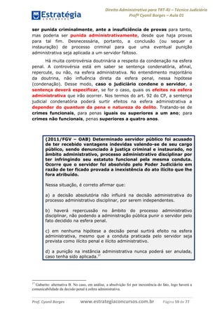 Direito Administrativo para TRT-RJ – Técnico Judiciário
Profº Cyonil Borges – Aula 01
ser punida criminalmente, ante a insuficiência de provas para tanto,
mas poderia ser punida administrativamente, desde que haja provas
para tal fim. Desnecessária, portanto, a conclusão (ou sequer a
instauração) de processo criminal para que uma eventual punição
administrativa seja aplicada a um servidor faltoso.
Há muita controvérsia doutrinária a respeito da condenação na esfera
penal. A controvérsia está em saber se sentença condenatória, afinal,
repercute, ou não, na esfera administrativa. No entendimento majoritário
da doutrina, não influência direta da esfera penal, nessa hipótese
(condenação). Desse modo, caso o judiciário condene o servidor, a
sentença deverá especificar, se for o caso, quais os efeitos na esfera
administrativa que irão ocorrer. Nos termos do art. 92 do CP, a sentença
judicial condenatória poderá surtir efeitos na esfera administrativa a
depender do quantum da pena e natureza do delito. Tratando-se de
crimes funcionais, para penas iguais ou superiores a um ano; para
crimes não funcionais, penas superiores a quatro anos.

(2011/FGV – OAB) Determinado servidor público foi acusado
de ter recebido vantagens indevidas valendo-se de seu cargo
público, sendo denunciado à justiça criminal e instaurado, no
âmbito administrativo, processo administrativo disciplinar por
ter infringindo seu estatuto funcional pela mesma conduta.
Ocorre que o servidor foi absolvido pelo Poder Judiciário em
razão de ter ficado provada a inexistência do ato ilícito que lhe
fora atribuído.
Nessa situação, é correto afirmar que:
a) a decisão absolutória não influirá na decisão administrativa do
processo administrativo disciplinar, por serem independentes.
b) haverá repercussão no âmbito do processo administrativo
disciplinar, não podendo a administração pública punir o servidor pelo
fato decidido na esfera penal.
c) em nenhuma hipótese a decisão penal surtirá efeito na esfera
administrativa, mesmo que a conduta praticada pelo servidor seja
prevista como ilícito penal e ilícito administrativo.
d) a punição na instância administrativa nunca poderá ser anulada,
caso tenha sido aplicada.17

17

Gabarito: alternativa B. No caso, em análise, a absolvição foi por inexistência do fato, logo haverá a
comunicabilidade da decisão penal à esfera administrativa.

Prof. Cyonil Borges

www.estrategiaconcursos.com.br

Página 59 de 77

 