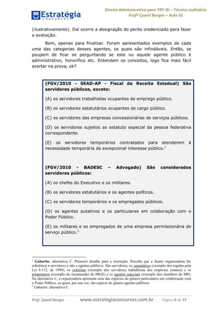 Direito Administrativo para TRT-RJ – Técnico Judiciário
Profº Cyonil Borges – Aula 01
(ilustrativamente). Daí ocorre a designação do perito credenciado para fazer
a avaliação.
Bom, apenas para finalizar. Foram apresentados exemplos de cada
uma das categorias desses agentes, os quais são infindáveis. Então, se
poupem de ficar se perguntando se este ou aquele agente público é
administrativo, honorífico etc. Entendam os conceitos, logo fica mais fácil
acertar na prova, ok?

(FGV/2010 - SEAD-AP - Fiscal da Receita Estadual) São
servidores públicos, exceto:
(A) os servidores trabalhistas ocupantes de emprego público.
(B) os servidores estatutários ocupantes de cargo público.
(C) os servidores das empresas concessionárias de serviços públicos.
(D) os servidores sujeitos ao estatuto especial da pessoa federativa
correspondente.
(E) os servidores temporários contratados para atenderem
necessidade temporária de excepcional interesse público.1

(FGV/2010 - BADESC
servidores públicos:

–

Advogado)

São

à

considerados

(A) os chefes do Executivo e os militares.
(B) os servidores estatutários e os agentes políticos.
(C) os servidores temporários e os empregados públicos.
(D) os agentes putativos e os particulares em colaboração com o
Poder Público.
(E) os militares e os empregados de uma empresa permissionária de
serviço público.2

1

Gabarito: alternativa C. Primeiro detalhe para a resolução. Perceba que a ilustre organizadora fez
referência a servidores e não a agentes públicos. São servidores, os estatutários (exemplo dos regidos pela
Lei 8.112, de 1990), os celetistas (exemplo dos servidores trabalhistas das empresas estatais) e os
temporários (exemplo do recenseador do IBGE) e os agentes especiais (exemplo dos membros do MP).
Na alternativa C, a organizadora apresenta uma das espécies do gênero particulares em colaboração com
o Poder Público, os quais, por sua vez, são espécie do gênero agentes públicos.
2
Gabarito: alternativa C.

Prof. Cyonil Borges

www.estrategiaconcursos.com.br

Página 6 de 77

 