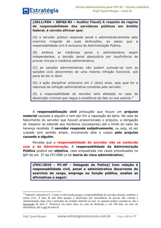 Direito Administrativo para TRT-RJ – Técnico Judiciário
Profº Cyonil Borges – Aula 01
(2011/FGV – SEFAZ-RJ – Auditor Fiscal) A respeito do regime
de responsabilidade dos servidores públicos em âmbito
federal, é correto afirmar que:
(A) o servidor público responde penal e administrativamente pelo
exercício irregular de suas atribuições, ao passo que a
responsabilidade civil é exclusiva da Administração Pública.
(B) embora as instâncias penal e administrativa sejam
independentes, a decisão penal absolutória por insuficiência de
provas vincula a instância administrativa.
(C) as sanções administrativas não podem cumular-se com as
sanções civis decorrentes de uma mesma infração funcional, sob
pena de bis in idem.
(D) a ação disciplinar prescreve em 2 (dois) anos, seja qual for a
natureza da infração administrativa cometida pelo servidor.
(E) a responsabilidade do servidor será afastada no caso de
absolvição criminal que negue a existência do fato ou sua autoria.18

A responsabilização civil pressupõe que houve um prejuízo
material causado a alguém e tem por fim a reparação do dano. No caso de
falecimento do servidor que houver proporcionado o prejuízo, a obrigação
de ressarcir se estende aos herdeiros (sucessores) até o limite do valor da
herança recebida. O servidor responde subjetivamente, ou seja, só ser
culpado (em sentido amplo, envolvendo dolo e culpa) pelo prejuízo
causado a alguém.
Perceba que a responsabilidade do servidor não se confunde
com a da Administração. A responsabilidade da Administração
Pública poderá ser objetiva, caso enquadrada nos casos preceituados no
§6º do art. 37 da CF/1988 (a tal teoria do risco administrativo).
(FGV/2010 - PC-AP - Delegado de Polícia) Com relação à
responsabilidade civil, penal e administrativa decorrente do
exercício do cargo, emprego ou função pública, analise as
afirmativas a seguir:

18

Gabarito: alternativa E. A letra A está errada porque a responsabilidade do servidor alcança, também, a
esfera civil. A letra B está falsa porque a absolvição por inexistência de provas não vincula a
Administração, haja vista o princípio da verdade material ou real. As sanções podem cumular-se, daí a
incorreção da letra C. Prescreve em cinco anos, no caso de demissão, e em 180 dias, no caso de
advertência, daí o erro da letra D.

Prof. Cyonil Borges

www.estrategiaconcursos.com.br

Página 60 de 77

 