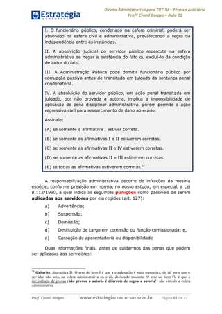 Direito Administrativo para TRT-RJ – Técnico Judiciário
Profº Cyonil Borges – Aula 01
I. O funcionário público, condenado na esfera criminal, poderá ser
absolvido na esfera civil e administrativa, prevalecendo a regra da
independência entre as instâncias.
II. A absolvição judicial do servidor público repercute na esfera
administrativa se negar a existência do fato ou excluí-lo da condição
de autor do fato.
III. A Administração Pública pode demitir funcionário público por
corrupção passiva antes de transitado em julgado da sentença penal
condenatória.
IV. A absolvição do servidor público, em ação penal transitada em
julgado, por não provada a autoria, implica a impossibilidade de
aplicação de pena disciplinar administrativa, porém permite a ação
regressiva civil para ressarcimento de dano ao erário.
Assinale:
(A) se somente a afirmativa I estiver correta.
(B) se somente as afirmativas I e II estiverem corretas.
(C) se somente as afirmativas II e IV estiverem corretas.
(D) se somente as afirmativas II e III estiverem corretas.
(E) se todas as afirmativas estiverem corretas.19
A responsabilização administrativa decorre de infrações da mesma
espécie, conforme previsão em norma, no nosso estudo, em especial, a Lei
8.112/1990, a qual indica as seguintes punições como passíveis de serem
aplicadas aos servidores por ela regidos (art. 127):
a)

Advertência;

b)

Suspensão;

c)

Demissão;

d)

Destituição de cargo em comissão ou função comissionada; e,

e)

Cassação de aposentadoria ou disponibilidade

Duas informações finais, antes de cuidarmos das penas que podem
ser aplicadas aos servidores:

19

Gabarito: alternativa D. O erro do item I é que a condenação é mais repressiva, de tal sorte que o
servidor não será, na esfera administrativa ou civil, declarado inocente. O erro do item IV é que a
inexistência de provas (não provou a autoria é diferente de negou a autoria!) não vincula a esfera
administrativa.

Prof. Cyonil Borges

www.estrategiaconcursos.com.br

Página 61 de 77

 