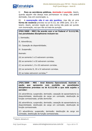 Direito Administrativo para TRT-RJ – Técnico Judiciário
Profº Cyonil Borges – Aula 01
I)
Para os servidores públicos, demissão é punição. Assim,
quando alguém não deseja mais permanecer no cargo, não pedirá
demissão, mas sim exoneração; e,
II)
A exoneração não é um ato punitivo, mas tão só uma
forma de vacância prevista na Lei 8.112, de 1990 (arts. 33 e 34 –
leiam). Assim, servidor regido por esta norma não pode ser punido
com exoneração, vez que não se trata de punição.
(FGV/2009 - MEC) De acordo com a Lei Federal nº 8.112/90,
nas penalidades disciplinares incluem-se:
I. Demissão;
II. Advertência;
III. Cassação de disponibilidade;
IV. Suspensão;
Assinale:
(A) se somente I e II estiverem corretas.
(B) se somente I e III estiverem corretas.
(C) se somente I, II e III estiverem corretas.
(D) se somente II, III e IV estiverem corretas.
(E) se todas estiverem corretas.20

(FGV/2009 - MEC - Anal Sistema Operacional) Assinale a
opção
que
apresenta
com
exatidão
as
penalidades
disciplinares previstas na lei 8.112/90 a que está sujeito o
servidor:
(A) advertência; suspensão; demissão; cassação de aposentadoria ou
disponibilidade; destituição de cargo em comissão; destituição de
função comissionada; prisão domiciliar.
(B) advertência; suspensão; demissão; cassação de aposentadoria ou
disponibilidade; destituição de cargo em comissão; destituição de
função comissionada.
(C) advertência; suspensão; demissão; destituição de cargo em
comissão; destituição de função comissionada.
20

Gabarito: alternativa E.

Prof. Cyonil Borges

www.estrategiaconcursos.com.br

Página 62 de 77

 