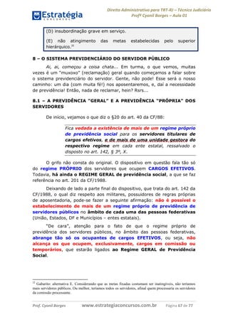 Direito Administrativo para TRT-RJ – Técnico Judiciário
Profº Cyonil Borges – Aula 01
(D) insubordinação grave em serviço.
(E) não atingimento
hierárquico.22

das

metas

estabelecidas

pelo

superior

8 – O SISTEMA PREVIDENCIÁRIO DO SERVIDOR PÚBLICO
Ai, ai, começou a coisa chata... Em turma, o que vemos, muitas
vezes é um “muxoxo” (reclamação) geral quando começamos a falar sobre
o sistema previdenciário do servidor. Gente, não pode! Esse será o nosso
caminho: um dia (com muita fé!) nos aposentaremos, e, daí a necessidade
de previdência! Então, nada de reclamar, hein? Rsrs...
8.1 – A PREVIDÊNCIA “GERAL” E A PREVIDÊNCIA “PRÓPRIA” DOS
SERVIDORES
De início, vejamos o que diz o §20 do art. 40 da CF/88:
Fica vedada a existência de mais de um regime próprio
de previdência social para os servidores titulares de
cargos efetivos, e de mais de uma unidade gestora do
respectivo regime em cada ente estatal, ressalvado o
disposto no art. 142, § 3º, X.
O grifo não consta do original. O dispositivo em questão fala tão só
do regime PRÓPRIO dos servidores que ocupem CARGOS EFETIVOS.
Todavia, há ainda o REGIME GERAL de previdência social, a que se faz
referência no art. 201 da CF/1988.
Deixando de lado a parte final do dispositivo, que trata do art. 142 da
CF/1988, o qual diz respeito aos militares, possuidores de regras próprias
de aposentadoria, pode-se fazer a seguinte afirmação: não é possível o
estabelecimento de mais de um regime próprio de previdência de
servidores públicos no âmbito de cada uma das pessoas federativas
(União, Estados, DF e Municípios – entes estatais).
“De cara”, atenção para o fato de que o regime próprio de
previdência dos servidores públicos, no âmbito das pessoas federativas,
abrange tão só os ocupantes de cargos EFETIVOS, ou seja, não
alcança os que ocupem, exclusivamente, cargos em comissão ou
temporários, que estarão ligados ao Regime GERAL de Previdência
Social.

22

Gabarito: alternativa E. Considerando que as metas fixadas costumam ser inatingíveis, não teríamos
mais servidores públicos. Ou melhor, teríamos todos os servidores, afinal quem processaria os servidores
da comissão processante.

Prof. Cyonil Borges

www.estrategiaconcursos.com.br

Página 67 de 77

 