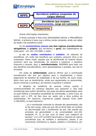 Direito Administrativo para TRT-RJ – Técnico Judiciário
Profº Cyonil Borges – Aula 01

Outras informações importantes:
I) Muita confusão é feita entre SEGURIDADE SOCIAL e PREVIDÊNCIA
SOCIAL. A primeira é maior que a última, sendo composta, ainda, por ações
de saúde e de assistência social.
II) há características comuns aos dois regimes previdenciários
obrigatórios (o próprio, dos servidores; o geral, dos trabalhadores de
modo geral – art. 201, CF/1988), a saber:
a) são de caráter contributivo e solidário. Os sistemas de
previdência, em razão dos benefícios que custeiam, possuem ônus a ser
sustentado. Desse modo, aqueles que se beneficiarão do sistema devem
contribuir para sua manutenção, de maneira a preservar o equilíbrio
financeiro e atuarial. Aqui, a contributividade: PAGAMOS para fazer uso
dos benefícios previdenciários, como aposentadorias e pensões, que são os
principais.
Em razão da solidariedade, pode-se afirmar que a contribuição
previdenciária não tem por objetivo pura e simplesmente o futuro
pagamento do benefício do trabalhador e de sua família. De outro modo,
deixo claro que os beneficiários, ainda que aposentados ou pensionistas,
devem continuar a contribuir, de maneira a equilibrar o sistema.
A despeito da existência de severas críticas quanto à
constitucionalidade da cobrança daqueles que passaram a vida toda
contribuindo para auferir benefícios, tais quais servidores aposentados, para
os quais faltaria a necessária causalidade da contribuição, o certo é que, de
acordo com o STF, tal fato deve ser aceito sob a ótica jurídica da
solidariedade. Por oportuno, exponha-se julgado daquela Corte (Adin
3.105/2004), no qual asseverou:
...d) a contribuição instituída [e cobrada dos aposentados] não
se faz sem causa, razão por que não se há de falar em confisco
ou discriminação sob o fundamento de que ‘não atende aos
princípios da generalidade e da universalidade (art.155,
parágrafo 2º, I), já que recai só sobre uma categoria de
pessoas’: d.1) a EC 41/2003 transmudou a natureza do regime
previdencial que, de solidário e distributivo, passou a ser
meramente contributivo e, depois, solidário e contributivo, por

Prof. Cyonil Borges

www.estrategiaconcursos.com.br

Página 68 de 77

 