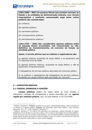 Direito Administrativo para TRT-RJ – Técnico Judiciário
Profº Cyonil Borges – Aula 01
(FGV/2009 - MEC) As pessoas físicas que prestam serviços ao
Estado e às entidades da Administração Indireta, com vínculo
empregatício e mediante remuneração paga pelos cofres
públicos são consideradas:
(A) militares.
(B) agentes políticos.
(C) servidores públicos.
(D) concessionários públicos.
(E) permissionários públicos.3
(2011/FGV – OAB) São considerados agentes públicos todas
as pessoas físicas incumbidas, sob remuneração ou não,
definitiva ou transitoriamente, do exercício de função ou
atividade pública.
Assim, é correto afirmar que os notários e registradores são:
a) agentes públicos ocupantes de cargo efetivo e se aposentam aos
70 (setenta) anos de idade.
b) agentes públicos vitalícios, ocupantes de cargo efetivo, e não se
aposentam compulsoriamente.
c) delegatários de serviços públicos aprovados em concurso público.
d) os notários e registradores são delegatários de serviços públicos,
investidos em cargos efetivos após aprovação em concurso.4

3 – CONCEITOS BÁSICOS
3.1 CARGOS, EMPREGOS E FUNÇÕES
Cargos públicos podem ser vistos como as mais simples e
indivisíveis unidades de competência a serem exercidas por um agente
regido por estatuto próprio, que, no caso federal, é a 8.112/1990.

3

Gabarito: alternativa C. Primeiro: prestam serviços para a Administração Indireta. Assim, descartamos
os militares e os agentes políticos. Segundo: são remunerados pelos cofres públicos. Logo excluímos
alternativas “D” e “E”. Voilà. Chegamos à alternativa C.
4
Gabarito: alternativa C. Os notários são particulares em colaboração, também chamados de agentes
delegatários. O erro da letra A é que não se aplica a eles as regras de aposentação dos servidores públicos.
O erro da letra B é que não assumem cargos públicos, mas sim funções públicas, mediante delegação do
Estado, depois da prévia aprovação em concurso público, de provas e títulos. O erro da letra D é sutil, tais
agentes não assumem cargos públicos, repito, exercem funções.

Prof. Cyonil Borges

www.estrategiaconcursos.com.br

Página 7 de 77

 