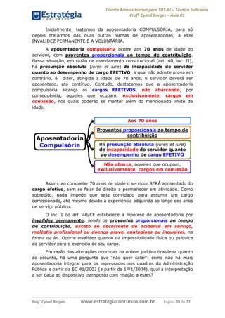 Direito Administrativo para TRT-RJ – Técnico Judiciário
Profº Cyonil Borges – Aula 01
Inicialmente, tratemos da aposentadoria COMPULSÓRIA, para só
depois tratarmos das duas outras formas de aposentadorias, a POR
INVALIDEZ PERMANENTE E A VOLUNTÁRIA.
A aposentadoria compulsória ocorre aos 70 anos de idade do
servidor, com proventos proporcionais ao tempo de contribuição.
Nessa situação, em razão de mandamento constitucional (art. 40, inc. II),
há presunção absoluta (iures et iure) de incapacidade do servidor
quanto ao desempenho de cargo EFETIVO, a qual não admite prova em
contrário, é dizer, atingida a idade de 70 anos, o servidor deverá ser
aposentado, ato contínuo. Contudo, destacamos que a aposentadoria
compulsória alcança os cargos EFETIVOS, não abarcando, por
consequência, aqueles que ocupam, exclusivamente, cargos em
comissão, nos quais poderão se manter além do mencionado limite de
idade.

Assim, ao completar 70 anos de idade o servidor SERÁ aposentado do
cargo efetivo, sem se falar de direito a permanecer em atividade. Como
sobredito, nada impede que seja convidado para assumir um cargo
comissionado, até mesmo devido à experiência adquirida ao longo dos anos
de serviço público.
O inc. I do art. 40/CF estabelece a hipótese de aposentadoria por
invalidez permanente, sendo os proventos proporcionais ao tempo
de contribuição, exceto se decorrente de acidente em serviço,
moléstia profissional ou doença grave, contagiosa ou incurável, na
forma da lei. Ocorre invalidez quando da impossibilidade física ou psíquica
do servidor para o exercício de seu cargo.
Em razão das alterações ocorridas na ordem jurídica brasileira quanto
ao assunto, há uma pergunta que “não quer calar”: como não há mais
aposentadoria integral para os ingressados nos quadros da Administração
Pública a partir da EC 41/2003 (a partir de 1º/1/2004), qual a interpretação
a ser dada ao dispositivo transposto com relação a estes?

Prof. Cyonil Borges

www.estrategiaconcursos.com.br

Página 70 de 77

 
