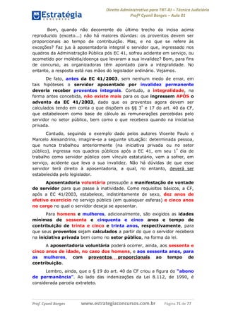 Direito Administrativo para TRT-RJ – Técnico Judiciário
Profº Cyonil Borges – Aula 01
Bom, quando não decorrente do último trecho do inciso acima
reproduzido (exceto...) não há maiores dúvidas: os proventos devem ser
proporcionais ao tempo de contribuição. Mas, e no que se refere às
exceções? Faz jus à aposentadoria integral o servidor que, ingressado nos
quadros da Administração Pública pós EC 41, sofreu acidente em serviço, ou
acometido por moléstia/doença que levaram a sua invalidez? Bom, para fins
de concurso, as organizadoras têm apontado para a integralidade. No
entanto, a resposta está nas mãos do legislador ordinário. Vejamos.
De fato, antes da EC 41/2003, sem nenhum medo de errar, em
tais hipóteses o servidor aposentado por invalidez permanente
deveria receber proventos integrais. Contudo, a integralidade, na
forma antes concebida, não existe mais para os que ingressem APÓS o
advento da EC 41/2003, dado que os proventos agora devem ser
calculados tendo em conta o que dispõem os §§ 3º e 17 do art. 40 da CF,
que estabelecem como base de cálculo as remunerações percebidas pelo
servidor no setor público, bem como o que recebera quando na iniciativa
privada.
Contudo, seguindo o exemplo dado pelos autores Vicente Paulo e
Marcelo Alexandrino, imagine-se a seguinte situação: determinada pessoa,
que nunca trabalhou anteriormente (na iniciativa privada ou no setor
público), ingressa nos quadros públicos após a EC 41, em seu 1º dia de
trabalho como servidor público com vínculo estatutário, vem a sofrer, em
serviço, acidente que leva a sua invalidez. Não há dúvidas de que esse
servidor terá direito à aposentadoria, a qual, no entanto, deverá ser
estabelecida pelo legislador.
Aposentadoria voluntária pressupõe a manifestação de vontade
do servidor para que passe à inatividade. Como requisitos básicos, a CF,
após a EC 41/2003, estabelece, indistintamente de sexo, dez anos de
efetivo exercício no serviço público (em quaisquer esferas) e cinco anos
no cargo no qual o servidor deseja se aposentar.
Para homens e mulheres, adicionalmente, são exigidos as idades
mínimas de sessenta e cinquenta e cinco anos e tempo de
contribuição de trinta e cinco e trinta anos, respectivamente, para
que seus proventos sejam calculados a partir do que o servidor recebera
na iniciativa privada bem como no setor público, na forma da lei.
A aposentadoria voluntária poderá ocorrer, ainda, aos sessenta e
cinco anos de idade, no caso dos homens, e aos sessenta anos, para
as mulheres, com proventos proporcionais ao tempo de
contribuição.
Lembro, ainda, que o § 19 do art. 40 da CF criou a figura do “abono
de permanência”. Ao lado das indenizações da Lei 8.112, de 1990, é
considerada parcela extrateto.

Prof. Cyonil Borges

www.estrategiaconcursos.com.br

Página 71 de 77

 
