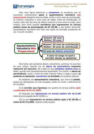 Direito Administrativo para TRT-RJ – Técnico Judiciário
Profº Cyonil Borges – Aula 01
Essa nova figura destina-se a compensar os servidores que se
encontram juridicamente aptos à aposentadoria voluntária não
proporcional (sessenta anos de idade, trinta e cinco anos de contribuição,
se homem; cinquenta e cinco anos de idade, trinta de contribuição, se
mulher, além dos dez anos de efetivo exercício e cinco anos no cargo, para
ambos), bem como aqueles servidores que ingressaram no serviço
público antes da promulgação da EC 20/98, e que podem demandar
aposentadoria voluntária com base nas regras de transição constantes do
art. 2º da EC 41/2003.

Para tanto, tais servidores devem, obviamente, continuar no exercício
de seus cargos, fazendo jus ao abono de permanência enquanto
estiverem em exercício, até a data em que completar setenta anos de
idade, quando será compulsoriamente aposentado. Em síntese: o abono de
permanência, como o nome de certa maneira indica, é pago a quem, já
podendo se aposentar, permanece na atividade nos quadros públicos.
As hipóteses da aposentadoria voluntária, que ocorre a pedido,
podem ser distinguidas em três situações, tendo em conta o referencial da
EC 41/2003:
I) do servidor que ingressou nos quadros do serviço público após
a publicação da EC 41/2003;
II) daqueles que ingressaram no serviço público até 16.12.98
(data de promulgação da EC 20/98); e,
III) os que ingressaram no serviço público após a EC 20/98, e
antes da EC 41/2003. Vejamos estes grupos.

Prof. Cyonil Borges

www.estrategiaconcursos.com.br

Página 72 de 77

 