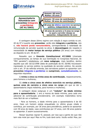 Direito Administrativo para TRT-RJ – Técnico Judiciário
Profº Cyonil Borges – Aula 01

A vantagem desse último regime com relação à regra contida no art.
40 da CF é quanto aos proventos: serão eles integrais e paritários, isto
é, não haverá perda remuneratória, correspondendo à totalidade da
remuneração do servidor quando na ativa. A desvantagem diz respeito à
necessidade de maior tempo de serviço público (20 anos) com relação
ao disposto no art. 40 da CF.
Ressalto que a Emenda Constitucional 47/2005 (chamada
corriqueiramente, ao tempo de sua tramitação no Congresso Nacional, de
“PEC paralela”) estabeleceu um novo subgrupo, mais benéfico, dentre
aqueles que até 16/12/1998 (data de publicação da EC 20/98) houvessem
ingressado no serviço público na qualidade de servidor público. De acordo
com o art. 3º da referida emenda, tais servidores podem se aposentar com
proventos integrais e paritários se cumprirem, cumulativamente, os
seguintes requisitos:
I) trinta e cinco ou trinta anos de contribuição, respectivamente,
para homens e mulheres;
II) vinte e cinco anos de efetivo exercício no serviço público,
quinze anos de carreira e cinco anos no cargo em que se der a
aposentadoria (regra indistinta, para homens e mulheres).
A vantagem desse subgrupo é um “redutor” da idade mínima
para a aposentadoria: 1 ano a menos de idade mínima, para cada ano
adicional de contribuição previdenciária. Um exemplo matemático torna
mais fácil de ver a hipótese:
- Para os homens, a idade mínima para a aposentadoria é de 60
anos. Caso um homem esteja enquadrado no último grupo citado e
contribua, por exemplo, por 36 anos para previdência, poderia se aposentar
com 59 anos de idade; caso contribuísse por 37 anos, com 58 anos poderia
se aposentar. E assim sucessivamente.
Nossa! Quantas regras! É, pessoal, por isso que a gente diz que não
tem vida mole por aqui! Mas no fim, tudo dará certo. Vocês verão! Mas, por

Prof. Cyonil Borges

www.estrategiaconcursos.com.br

Página 74 de 77

 