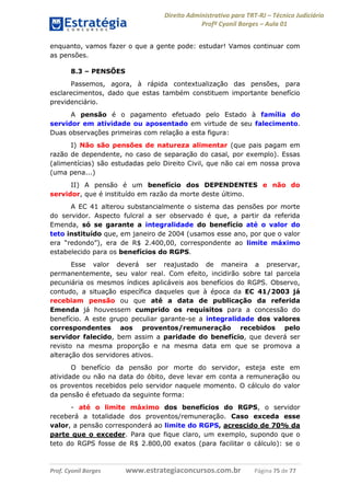 Direito Administrativo para TRT-RJ – Técnico Judiciário
Profº Cyonil Borges – Aula 01
enquanto, vamos fazer o que a gente pode: estudar! Vamos continuar com
as pensões.
8.3 – PENSÕES
Passemos, agora, à rápida contextualização das pensões, para
esclarecimentos, dado que estas também constituem importante benefício
previdenciário.
A pensão é o pagamento efetuado pelo Estado à família do
servidor em atividade ou aposentado em virtude de seu falecimento.
Duas observações primeiras com relação a esta figura:
I) Não são pensões de natureza alimentar (que pais pagam em
razão de dependente, no caso de separação do casal, por exemplo). Essas
(alimentícias) são estudadas pelo Direito Civil, que não cai em nossa prova
(uma pena...)
II) A pensão é um benefício dos DEPENDENTES e não do
servidor, que é instituído em razão da morte deste último.
A EC 41 alterou substancialmente o sistema das pensões por morte
do servidor. Aspecto fulcral a ser observado é que, a partir da referida
Emenda, só se garante a integralidade do benefício até o valor do
teto instituído que, em janeiro de 2004 (usamos esse ano, por que o valor
era “redondo”), era de R$ 2.400,00, correspondente ao limite máximo
estabelecido para os benefícios do RGPS.
Esse valor deverá ser reajustado de maneira a preservar,
permanentemente, seu valor real. Com efeito, incidirão sobre tal parcela
pecuniária os mesmos índices aplicáveis aos benefícios do RGPS. Observo,
contudo, a situação específica daqueles que à época da EC 41/2003 já
recebiam pensão ou que até a data de publicação da referida
Emenda já houvessem cumprido os requisitos para a concessão do
benefício. A este grupo peculiar garante-se a integralidade dos valores
correspondentes aos proventos/remuneração recebidos pelo
servidor falecido, bem assim a paridade do benefício, que deverá ser
revisto na mesma proporção e na mesma data em que se promova a
alteração dos servidores ativos.
O benefício da pensão por morte do servidor, esteja este em
atividade ou não na data do óbito, deve levar em conta a remuneração ou
os proventos recebidos pelo servidor naquele momento. O cálculo do valor
da pensão é efetuado da seguinte forma:
- até o limite máximo dos benefícios do RGPS, o servidor
receberá a totalidade dos proventos/remuneração. Caso exceda esse
valor, a pensão corresponderá ao limite do RGPS, acrescido de 70% da
parte que o exceder. Para que fique claro, um exemplo, supondo que o
teto do RGPS fosse de R$ 2.800,00 exatos (para facilitar o cálculo): se o

Prof. Cyonil Borges

www.estrategiaconcursos.com.br

Página 75 de 77

 