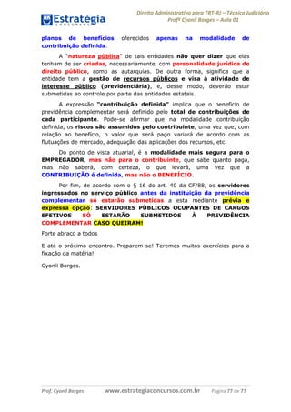 Direito Administrativo para TRT-RJ – Técnico Judiciário
Profº Cyonil Borges – Aula 01
planos de benefícios
contribuição definida.

oferecidos

apenas

na

modalidade

de

A “natureza pública” de tais entidades não quer dizer que elas
tenham de ser criadas, necessariamente, com personalidade jurídica de
direito público, como as autarquias. De outra forma, significa que a
entidade tem a gestão de recursos públicos e visa à atividade de
interesse público (previdenciária), e, desse modo, deverão estar
submetidas ao controle por parte das entidades estatais.
A expressão “contribuição definida” implica que o benefício de
previdência complementar será definido pelo total de contribuições de
cada participante. Pode-se afirmar que na modalidade contribuição
definida, os riscos são assumidos pelo contribuinte, uma vez que, com
relação ao benefício, o valor que será pago variará de acordo com as
flutuações de mercado, adequação das aplicações dos recursos, etc.
Do ponto de vista atuarial, é a modalidade mais segura para o
EMPREGADOR, mas não para o contribuinte, que sabe quanto paga,
mas não saberá, com certeza, o que levará, uma vez que a
CONTRIBUIÇÃO é definida, mas não o BENEFÍCIO.
Por fim, de acordo com o § 16 do art. 40 da CF/88, os servidores
ingressados no serviço público antes da instituição da previdência
complementar só estarão submetidas a esta mediante prévia e
expressa opção: SERVIDORES PÚBLICOS OCUPANTES DE CARGOS
EFETIVOS
SÓ
ESTARÃO
SUBMETIDOS
À
PREVIDÊNCIA
COMPLEMENTAR CASO QUEIRAM!
Forte abraço a todos
E até o próximo encontro. Preparem-se! Teremos muitos exercícios para a
fixação da matéria!
Cyonil Borges.

Prof. Cyonil Borges

www.estrategiaconcursos.com.br

Página 77 de 77

 