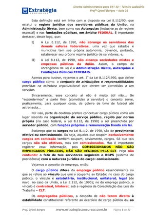 Direito Administrativo para TRT-RJ – Técnico Judiciário
Profº Cyonil Borges – Aula 01
Esta definição está em linha com o disposto na Lei 8.112/90, que
estatui o regime jurídico dos servidores públicos da União, na
Administração Direta, bem como nas Autarquias (inclusive as de regime
especial) e nas fundações públicas, em âmbito FEDERAL. É importante
destacar, desde logo, que:
I)

A Lei 8.112, de 1990, não abrange os servidores das
demais esferas federativas, uma vez que estados e
municípios tem sua própria autonomia, devendo, portanto,
estabelecer seu próprio regime jurídico de servidores; e,

II)

A Lei 8.112, de 1990, não alcança sociedades mistas e
empresas públicas da União. Assim, o campo de
abrangência da Lei é a Administração Direta, Autarquias e
Fundações Públicas FEDERAIS.

Apenas para ilustrar, vejamos o art. 2º da Lei 8.112/1990, que define
cargo público como: o conjunto de atribuições e responsabilidades
previstas na estrutura organizacional que devem ser cometidas a um
servidor.
Sinceramente, esse conceito aí não é muito útil não... Se
“escondermos” a parte final (cometidas a servidor) o conceito serve,
praticamente, para qualquer coisa, de goleiro de time de futebol até
astronauta...
Por isso, parte da doutrina prefere conceituar cargo público como um
lugar inserido na organização do serviço público, regido por norma
própria (no caso federal, a Lei 8.112, de 1990) a ser preenchido por
servidor público, com funções próprias e remuneração fixada em lei.
Esclareço que os cargos na Lei 8.112, de 1990, são de provimento
efetivo ou comissionado. Ou seja, aqueles que ocupam exclusivamente
cargos em comissão também ocupam, obviamente, cargos. Só que tais
cargos não são efetivos, mas sim comissionados. Mas é importante
registrar
essa
informação,
pois
COMISSIONADOS
NÃO
SÃO
EMPREGADOS PÚBLICOS, NÃO SÃO REGIDOS PELA CLT. Peço não
confundir o fato de tais servidores seguirem o RGPS (sistema de
previdência) com a natureza jurídica do cargo: comissionado.
Vejamos o conceito de emprego, então.
O cargo público difere do emprego público essencialmente no
que se refere ao vínculo que une o ocupante ao Estado: no caso do cargo
público, o vínculo é estatutário, institucional, unilateral, legal (de
novo: no caso da União, a Lei 8.112, de 1990); no do emprego público, o
vínculo é contratual, bilateral, sob a regência da Consolidação das Leis do
Trabalho – CLT.
Os empregados públicos, a despeito de não terem direito à
estabilidade constitucional referente ao exercício de cargo público ou ao
Prof. Cyonil Borges

www.estrategiaconcursos.com.br

Página 8 de 77

 