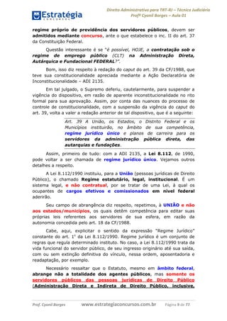 Direito Administrativo para TRT-RJ – Técnico Judiciário
Profº Cyonil Borges – Aula 01
regime próprio de previdência dos servidores públicos, devem ser
admitidos mediante concurso, ante o que estabelece o inc. II do art. 37
da Constituição Federal.
Questão interessante é se “é possível, HOJE, a contratação sob o
regime de emprego público (CLT) na Administração Direta,
Autárquica e Fundacional FEDERAL?”.
Bom, isso diz respeito à redação do caput do art. 39 da CF/1988, que
teve sua constitucionalidade apreciada mediante a Ação Declaratória de
Inconstitucionalidade – ADI 2135.
Em tal julgado, o Supremo deferiu, cautelarmente, para suspender a
vigência do dispositivo, em razão de aparente inconstitucionalidade no rito
formal para sua aprovação. Assim, por conta das nuances do processo de
controle de constitucionalidade, com a suspensão da vigência do caput do
art. 39, volta a valer a redação anterior de tal dispositivo, que é a seguinte:
Art. 39 A União, os Estados, o Distrito Federal e os
Municípios instituirão, no âmbito de sua competência,
regime jurídico único e planos de carreira para os
servidores da administração pública direta, das
autarquias e fundações.
Assim, primeiro de tudo: com a ADI 2135, a Lei 8.112, de 1990,
pode voltar a ser chamada de regime jurídico único. Vejamos outros
detalhes a respeito.
A Lei 8.112/1990 instituiu, para a União (pessoas jurídicas de Direito
Público), o chamado Regime estatutário, legal, institucional. É um
sistema legal, e não contratual, por se tratar de uma Lei, à qual os
ocupantes de cargos efetivos e comissionados em nível federal
aderirão.
Seu campo de abrangência diz respeito, repetimos, à UNIÃO e não
aos estados/municípios, os quais detêm competência para editar suas
próprias leis referentes aos servidores de sua esfera, em razão da
autonomia concedida pelo art. 18 da CF/1988.
Cabe, aqui, explicitar o sentido da expressão “Regime Jurídico”
constante do art. 1o da Lei 8.112/1990. Regime jurídico é um conjunto de
regras que regula determinado instituto. No caso, a Lei 8.112/1990 trata da
vida funcional do servidor público, de seu ingresso originário até sua saída,
com ou sem extinção definitiva do vínculo, nessa ordem, aposentadoria e
readaptação, por exemplo.
Necessário ressaltar que o Estatuto, mesmo em âmbito federal,
abrange não a totalidade dos agentes públicos, mas somente os
servidores públicos das pessoas jurídicas de Direito Público
(Administração Direta e Indireta de Direito Público, inclusive,

Prof. Cyonil Borges

www.estrategiaconcursos.com.br

Página 9 de 77

 