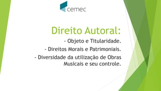 Direito Autoral:
- Objeto e Titularidade.
- Direitos Morais e Patrimoniais.
- Diversidade da utilização de Obras
Musicais e seu controle.
 