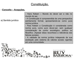 Constituição.
- Conceito – Acepções.
                         - Hans Kelsen – Mundo do dever ser e não no
                         mundo do ser.
                         - A Constituição é compreendida de uma perspectica
a) Sentido jurídico      estritamente formal, apresentando-se como pura
                         norma jurídica.
                         - Para Kelsen a Constituição é considerada como
                         norma pura, como puro dever-ser, sem qualquer
                         consideração de cunho sociológico, político ou
                         filosófico. (Apesar disso reconhece a relevância dos
                         fatores sociais).
                         - A validade da norma jurídica independe de sua
                         aceitação pelo sistema de valores sociais vigentes
                         em uma comunidade.




                                                                           10
 