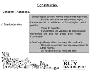 Constituição.
- Conceito – Acepções.
                         - Sentido lógico-jurídico: Norma fundamental hipotética.
                                   - Função de servir de fundamento lógico
                         transcendental da validade da Constituição jurídico
a) Sentido jurídico      positiva.
                                   - Plano do suposto.
                                   - Fundamento de validade da Constituição:
                         Obediência ao que for posto pelo Poder
                         Constituinte.

                         - Sentido jurídico-positivo: Norma posta positivada.
                                  - Conjunto de normas que regula a criação de
                                  outras normas.
                                  - Lei nacional no seu mais alto grau.




                                                                             11
 
