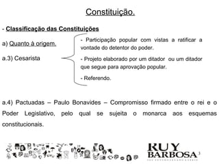 Constituição.
- Classificação das Constituições
                              - Participação popular com vistas a ratificar a
a) Quanto à origem.
                              vontade do detentor do poder.
a.3) Cesarista                - Projeto elaborado por um ditador ou um ditador
                              que segue para aprovação popular.

                              - Referendo.



a.4) Pactuadas – Paulo Bonavides – Compromisso firmado entre o rei e o
Poder   Legislativo,   pelo   qual   se   sujeita   o   monarca   aos   esquemas
constitucionais.



                                                                           13
 