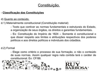 Constituição.
- Classificação das Constituições

d) Quanto ao conteúdo.
d.1) Materialmente constitucional (Constituição material)
        - Texto que contiver as normas fundamentais e estruturais do Estado,
        a organização de seus órgãos, os direitos e garantias fundamentais.
        - Ex: Constituição do Império de 1824 – Somente é constitucional o
        que disser respeito aos limites e atribuições respectivos dos poderes
        políticos e aos direitos políticos e individuais dos cidadãos.

d.2) Formal
        - Elege como critério o processo de sua formação, e não o conteúdo
        de suas normas. Assim qualquer regra nela contida terá o caráter de
        constitucional. Ex: CF/88.


                                                                     16
 