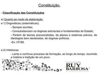 Constituição.
- Classificação das Constituições

e) Quanto ao modo de elaboração.
e.1) Dogmáticas (sistemáticas);
        - Sempre escritas;
        - Consubstanciam os dogmas estruturais e fundamentais do Estado;
        - Partem de teorias preconcebidas, de planos e sistemas prévios, de
        ideologias bem declaradas, de dogmas políticos.
        -Ex: CF/88.

e.2) Históricas.
         - Lento e contínuo processo de formação, ao longo do tempo, reunindo
         a história e tradição de um povo.


                                                                     17
 