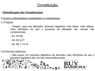 Constituição.
- Classificação das Constituições

f) Quanto à alterabilidade (estabilidade ou mutabilidade).
f.1) Rígidas.
         - Exigem, para sua alteração, processo legislativo mas árduo, mais solene,
         mais dificultoso do que o processo de alteração das normas não
         consitucionais.
         - Ex: CF/88;
         - Art. 60, § 2º.
         - Art. 60, I, II e III


f.2) Flexíveis (plásticas).
          - Não possui um processo legislativo de alteração mais dificultoso do que o
          processo legislativo das normas infraconstitucionais.


                                                                            18
 