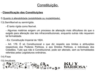 Constituição.
- Classificação das Constituições

f) Quanto à alterabilidade (estabilidade ou mutabilidade).
f.3) Semiflexível ou semirrígida.
    - É tanto rígida como flexível.
    - Algumas matérias exigem um processo de alteração mais dificultoso do que o
    exigido para alteração das leis infraconstitucionais, enquanto outras não requerem
    tal formalidade.
    - Ex: Constituição Imperial de 1824.
    - Art. 178. É só Constitucional o que diz respeito aos limites e atribuições
    respectivas dos Poderes Políticos, e aos Direitos Políticos, e individuais dos
    Cidadãos. Tudo que não é Constitucional, pode ser alterado, sem as formalidades
    referidas pelas Legislaturas ordinárias.
f.4) Fixas
f.5) Imutáveis.

                                                                             19
 
