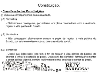 Constituição.
- Classificação das Constituições
g) Quanto à correspondência com a realidade.
g.1) Normativa
    - Efetivamente conseguem, por estarem em plena consonância com a realidade,
    regular a vida política do Estado.


g.2) Nominativa
    - Não conseguem efetivamente cumprir o papel de regular a vida política do
    Estado, por estarem e descompasso com a realidade social.


g.3) Semântica
    - Desde sua elaboração, não tem o fim de regular a vida política do Estado, de
    orientar e limitar o exercício do poder. Objetivam, tão-somente, formalizar e manter
    o poder político vigente, conferir legitimidade formal ao grupo detentor do poder.


                                                                               20
 