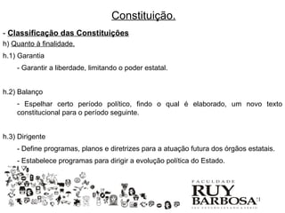 Constituição.
- Classificação das Constituições
h) Quanto à finalidade.
h.1) Garantia
    - Garantir a liberdade, limitando o poder estatal.


h.2) Balanço
    - Espelhar certo período político, findo o qual é elaborado, um novo texto
    constitucional para o período seguinte.


h.3) Dirigente
    - Define programas, planos e diretrizes para a atuação futura dos órgãos estatais.
    - Estabelece programas para dirigir a evolução política do Estado.




                                                                               21
 