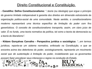 Direito Constitucional e Constituição.
- Canotilho: Define Constitucionalismo: “..teoria (ou ideologia) que ergue o princípio
do governo limitado indispensável à garantia dos direitos em dimensão estruturante da
organização politico-social de uma comunidade. Neste sentido, o constitucionalismo
moderno representará uma técnica específica de limitação do poder com fins
garantísticos. O conceito de constitucionalismo transporta, assim, um claro juízo de
valor. É no fundo, uma teoria normativa da política, tal como a teoria da democracia ou
a teoria do liberalismo”.

- Kildare Gonçalves Carvalho - Perspectiva jurídica e sociológica: “...em termos
jurídicos, reporta-se um sistema normativo, enfeixado na Constituição, e que se
encontra acima dos detentores do poder, sociologicamente, representa um movimento
social que dá sustentação à limitação do poder, inviabilizando que os governantes
possam fazer prevalecer seus interesses e regras na condução do Estado.

                                                                               3
 