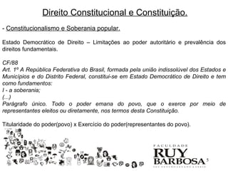 Direito Constitucional e Constituição.
- Constitucionalismo e Soberania popular.

Estado Democrático de Direito – Limitações ao poder autoritário e prevalência dos
direitos fundamentais.

CF/88
Art. 1º A República Federativa do Brasil, formada pela união indissolúvel dos Estados e
Municípios e do Distrito Federal, constitui-se em Estado Democrático de Direito e tem
como fundamentos:
I - a soberania;
(...)
Parágrafo único. Todo o poder emana do povo, que o exerce por meio de
representantes eleitos ou diretamente, nos termos desta Constituição.

Titularidade do poder(povo) x Exercício do poder(representantes do povo).




                                                                               5
 