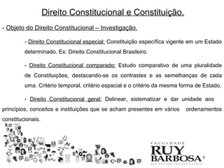 Direito Constitucional e Constituição.
- Objeto do Direito Constitucional – Investigação.

         - Direito Constitucional especial: Constituição específica vigente em um Estado
         determinado. Ex: Direito Constitucional Brasileiro.

         - Direito Constitucional comparado: Estudo comparativo de uma pluralidade
         de Constituições, destacando-se os contrastes e as semelhanças de cada
         uma. Critério temporal, critério espacial e o critério da mesma forma de Estado.

         - Direito Constitucional geral: Delinear, sistematizar e dar unidade aos
princípios, conceitos e instituições que se acham presentes em vários     ordenamentos
constitucionais.




                                                                                 6
 