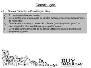 Constituição.
- J. J. Gomes Canotilho – Constituição Ideal.
  a)   A constituição deve ser escrita;
  b)   Deve conter uma enumeração de direitos fundamentais individuais (direitos
       de liberdade);
  c)   Deve adotar um sistema democrático formal (participação do “povo” na
       elaboração dos atos legislativos, pelos parlamentos);
  d)   Deve assegurar a limitação do poder do Estado mediante o princípio da
       divisão de poderes.




                                                                             8
 