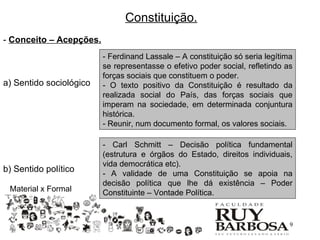 Constituição.
- Conceito – Acepções.
                         - Ferdinand Lassale – A constituição só seria legítima
                         se representasse o efetivo poder social, refletindo as
                         forças sociais que constituem o poder.
a) Sentido sociológico   - O texto positivo da Constituição é resultado da
                         realizada social do País, das forças sociais que
                         imperam na sociedade, em determinada conjuntura
                         histórica.
                         - Reunir, num documento formal, os valores sociais.

                         - Carl Schmitt – Decisão política fundamental
                         (estrutura e órgãos do Estado, direitos individuais,
                         vida democrática etc).
b) Sentido político      - A validade de uma Constituição se apoia na
                         decisão política que lhe dá existência – Poder
 Material x Formal       Constituinte – Vontade Política.


                                                                              9
 