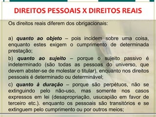 DIREITOS PESSOAIS X DIREITOS REAIS
Os direitos reais diferem dos obrigacionais:
a) quanto ao objeto – pois incidem sobre uma coisa,
enquanto estes exigem o cumprimento de determinada
prestação;
b) quanto ao sujeito – porque o sujeito passivo é
indeterminado (são todas as pessoas do universo, que
devem abster-se de molestar o titular), enquanto nos direitos
pessoais é determinado ou determinável;
c) quanto à duração – porque são perpétuos, não se
extinguindo pelo não-uso, mas somente nos casos
expressos em lei (desapropriação, usucapião em favor de
terceiro etc.). enquanto os pessoais são transitórios e se
extinguem pelo cumprimento ou por outros meios;

 