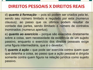 DIREITOS PESSOAIS X DIREITOS REAIS
d) quanto à formação- – pois só podem ser criados pela lei,
sendo seu número limitado e regulado por esta (numerus
clausus), ao passo que os últimos podem resultar da
vontade das partes, sendo ilimitado o número de contratos
inominados (numerus apertus);
e) quanto ao exercício – porque são exercidos diretamente
sobre a coisa, sem necessidade da existência de um sujeito
passivo, enquanto o exercício dos direitos pessoais exige
uma figura intermediária, que é o devedor;
f) quanto à ação – que pode ser exercida contra quem quer
que detenha a coisa, ao passo que a ação pessoal é dirigida
somente contra quem figura na relação jurídica como sujeito
passivo.

 