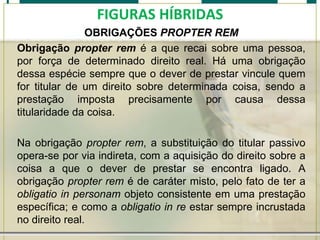 FIGURAS HÍBRIDAS
OBRIGAÇÕES PROPTER REM
Obrigação propter rem é a que recai sobre uma pessoa,
por força de determinado direito real. Há uma obrigação
dessa espécie sempre que o dever de prestar vincule quem
for titular de um direito sobre determinada coisa, sendo a
prestação imposta precisamente por causa dessa
titularidade da coisa.
Na obrigação propter rem, a substituição do titular passivo
opera-se por via indireta, com a aquisição do direito sobre a
coisa a que o dever de prestar se encontra ligado. A
obrigação propter rem é de caráter misto, pelo fato de ter a
obligatio in personam objeto consistente em uma prestação
específica; e como a obligatio in re estar sempre incrustada
no direito real.

 