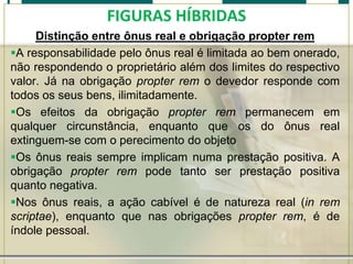 FIGURAS HÍBRIDAS
Distinção entre ônus real e obrigação propter rem
A responsabilidade pelo ônus real é limitada ao bem onerado,
não respondendo o proprietário além dos limites do respectivo
valor. Já na obrigação propter rem o devedor responde com
todos os seus bens, ilimitadamente.
Os efeitos da obrigação propter rem permanecem em
qualquer circunstância, enquanto que os do ônus real
extinguem-se com o perecimento do objeto
Os ônus reais sempre implicam numa prestação positiva. A
obrigação propter rem pode tanto ser prestação positiva
quanto negativa.
Nos ônus reais, a ação cabível é de natureza real (in rem
scriptae), enquanto que nas obrigações propter rem, é de
índole pessoal.

 
