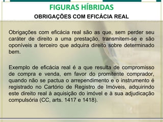 FIGURAS HÍBRIDAS
OBRIGAÇÕES COM EFICÁCIA REAL
Obrigações com eficácia real são as que, sem perder seu
caráter de direito a uma prestação, transmitem-se e são
oponíveis a terceiro que adquira direito sobre determinado
bem.
Exemplo de eficácia real é a que resulta de compromisso
de compra e venda, em favor do promitente comprador,
quando não se pactua o arrependimento e o instrumento é
registrado no Cartório de Registro de Imóveis, adquirindo
este direito real à aquisição do imóvel e à sua adjudicação
compulsória (CC, arts. 1417 e 1418).

 