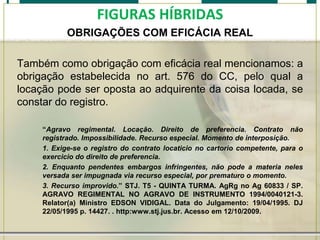 FIGURAS HÍBRIDAS
OBRIGAÇÕES COM EFICÁCIA REAL
Também como obrigação com eficácia real mencionamos: a
obrigação estabelecida no art. 576 do CC, pelo qual a
locação pode ser oposta ao adquirente da coisa locada, se
constar do registro.
“Agravo regimental. Locação. Direito de preferencia. Contrato não
registrado. Impossibilidade. Recurso especial. Momento de interposição.
1. Exige-se o registro do contrato locaticio no cartorio competente, para o
exercicio do direito de preferencia.
2. Enquanto pendentes embargos infringentes, não pode a materia neles
versada ser impugnada via recurso especial, por prematuro o momento.
3. Recurso improvido.” STJ. T5 - QUINTA TURMA. AgRg no Ag 60833 / SP.
AGRAVO REGIMENTAL NO AGRAVO DE INSTRUMENTO 1994/0040121-3.
Relator(a) Ministro EDSON VIDIGAL. Data do Julgamento: 19/04/1995. DJ
22/05/1995 p. 14427. . http:www.stj.jus.br. Acesso em 12/10/2009.

 