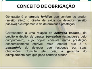 CONCEITO DE OBRIGAÇÃO
Obrigação é o vínculo jurídico que confere ao credor
(sujeito ativo) o direito de exigir do devedor (sujeito
passivo) o cumprimento de determinada prestação.
Corresponde a uma relação de natureza pessoal, de
crédito e débito, de caráter transitório (extingue-se pelo
cumprimento), cujo objeto consiste numa prestação
economicamente aferível. Vale lembrar que é o
patrimônio do devedor que responde por suas
obrigações. Constitui ele, pois, a garantia do
adimplemento com que pode contar o credor.

 
