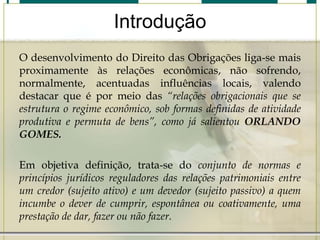 Introdução
O desenvolvimento do Direito das Obrigações liga-se mais
proximamente às relações econômicas, não sofrendo,
normalmente, acentuadas influências locais, valendo
destacar que é por meio das “relações obrigacionais que se
estrutura o regime econômico, sob formas definidas de atividade
produtiva e permuta de bens”, como já salientou ORLANDO
GOMES.
Em objetiva definição, trata-se do conjunto de normas e
princípios jurídicos reguladores das relações patrimoniais entre
um credor (sujeito ativo) e um devedor (sujeito passivo) a quem
incumbe o dever de cumprir, espontânea ou coativamente, uma
prestação de dar, fazer ou não fazer.

 