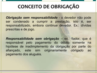 CONCEITO DE OBRIGAÇÃO
Obrigação sem responsabilidade - o devedor não pode
ser condenado a cumprir a prestação, isto é, ser
responsabilizado, embora continue devedor. Ex.: dívidas
prescritas e de jogo.
Responsabilidade sem obrigação – ex.: fiador, que é
responsável pelo pagamento do débito somente na
hipótese de inadimplemento da obrigação por parte do
afiançado, este sim originariamente obrigado ao
pagamento dos aluguéis.

 