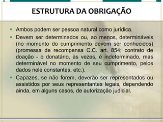 ESTRUTURA DA OBRIGAÇÃO
 Ambos podem ser pessoa natural como jurídica.
 Devem ser determinados ou, ao menos, determináveis
(no momento do cumprimento devem ser conhecidos)
(promessa de recompensa C.C. art. 854; contrato de
doação - o donatário, às vezes, é indeterminado, mas
determinável no momento de seu cumprimento, pelos
dados nele constantes, etc.).
 Capazes, se não forem, deverão ser representados ou
assistidos por seus representantes legais, dependendo
ainda, em alguns casos, de autorização judicial.

 