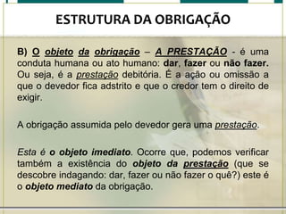 ESTRUTURA DA OBRIGAÇÃO
B) O objeto da obrigação – A PRESTAÇÃO - é uma
conduta humana ou ato humano: dar, fazer ou não fazer.
Ou seja, é a prestação debitória. É a ação ou omissão a
que o devedor fica adstrito e que o credor tem o direito de
exigir.
A obrigação assumida pelo devedor gera uma prestação.

Esta é o objeto imediato. Ocorre que, podemos verificar
também a existência do objeto da prestação (que se
descobre indagando: dar, fazer ou não fazer o quê?) este é
o objeto mediato da obrigação.

 