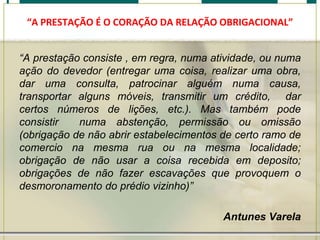 “A PRESTAÇÃO É O CORAÇÃO DA RELAÇÃO OBRIGACIONAL”

“A prestação consiste , em regra, numa atividade, ou numa
ação do devedor (entregar uma coisa, realizar uma obra,
dar uma consulta, patrocinar alguém numa causa,
transportar alguns móveis, transmitir um crédito, dar
certos números de lições, etc.). Mas também pode
consistir
numa abstenção, permissão ou omissão
(obrigação de não abrir estabelecimentos de certo ramo de
comercio na mesma rua ou na mesma localidade;
obrigação de não usar a coisa recebida em deposito;
obrigações de não fazer escavações que provoquem o
desmoronamento do prédio vizinho)”
Antunes Varela

 