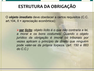 ESTRUTURA DA OBRIGAÇÃO
O objeto imediato deve obedecer a certos requisitos (C.C.
art.104, II + apreciação econômica):
ser lícito: objeto lícito é o que não contraria a lei,
a moral e os bons costumes. Quando o objeto
jurídico da obrigação é imoral os tribunais por
vezes aplicam o princípio de direito que ninguém
pode valer-se da própria torpeza. (art. 150 e 883
do C.C.)

 