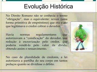 Evolução Histórica
No Direito Romano não se conhecia o termo
“obrigação”, mas o equivalente: nexum (uma
forma primitiva de empréstimo) que era o ato
que legitimava o credor cobrar o devedor.

Havia
normas
regulamentares
que
autorizavam a “coisificação” do devedor, sua
redução à escravização pelo credor, que
poderia vendê-lo pelo valor da dívida,
obtendo assim o ressarcimento.
No caso de pluralidade de credores, a lei
autorizava a partilha do seu corpo em tantos
pedaços quanto se dividisse o débito.

 