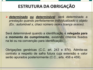 ESTRUTURA DA OBRIGAÇÃO
 determinado ou determinável: será determinada a
prestação quando perfeitamente individualizado o objeto
(Ex.: automóvel x, chaci número xxxxx licença xxxxxx).
Será determinável quando a identificação é relegada para
o momento do cumprimento, existindo critérios fixados
na lei ou na convenção para identificação.
Obrigações genéricas (C.C. art. 243 e 874). Admite-se
contrato a respeito de safra futura cuja extensão e valor
serão apurados posteriormente (C.C., arts. 458 e 459).

 
